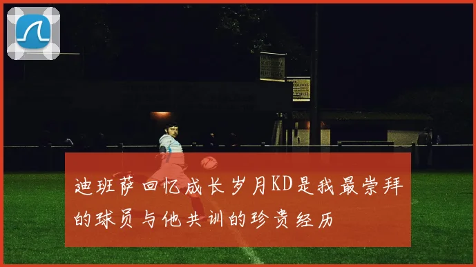 迪班萨回忆成长岁月KD是我最崇拜的球员与他共训的珍贵经历
