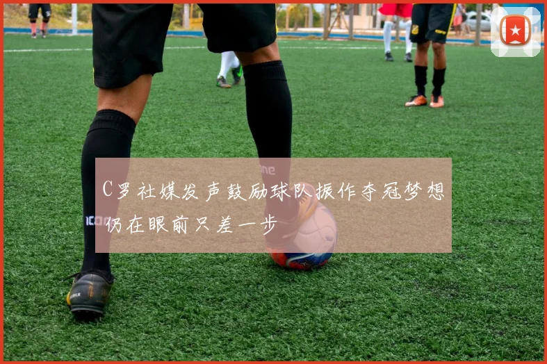 C罗社媒发声鼓励球队振作夺冠梦想仍在眼前只差一步