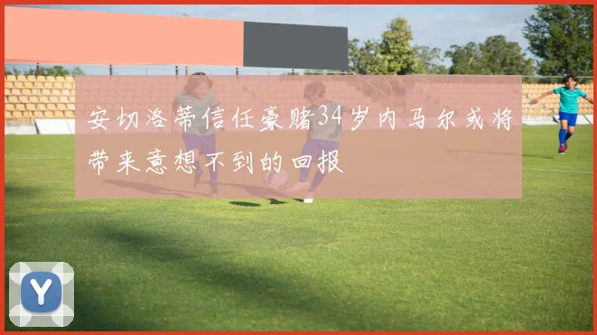 安切洛蒂信任豪赌34岁内马尔或将带来意想不到的回报