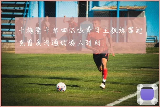 卡梅隆卡尔回忆选秀日主教练雷迪克首度沟通的感人时刻