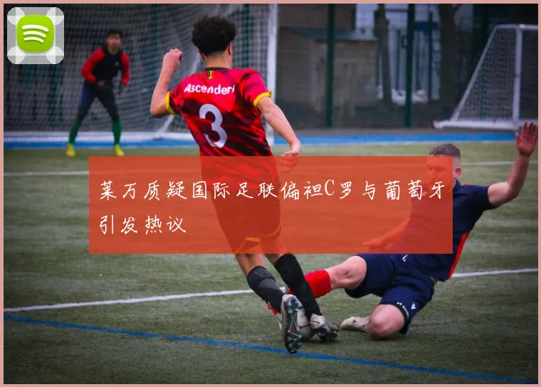 莱万质疑国际足联偏袒C罗与葡萄牙引发热议