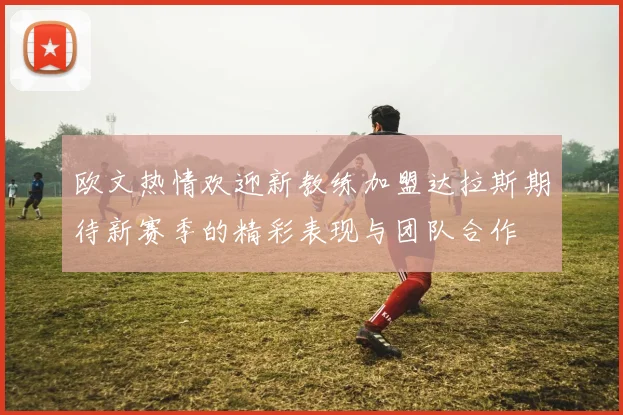 欧文热情欢迎新教练加盟达拉斯期待新赛季的精彩表现与团队合作