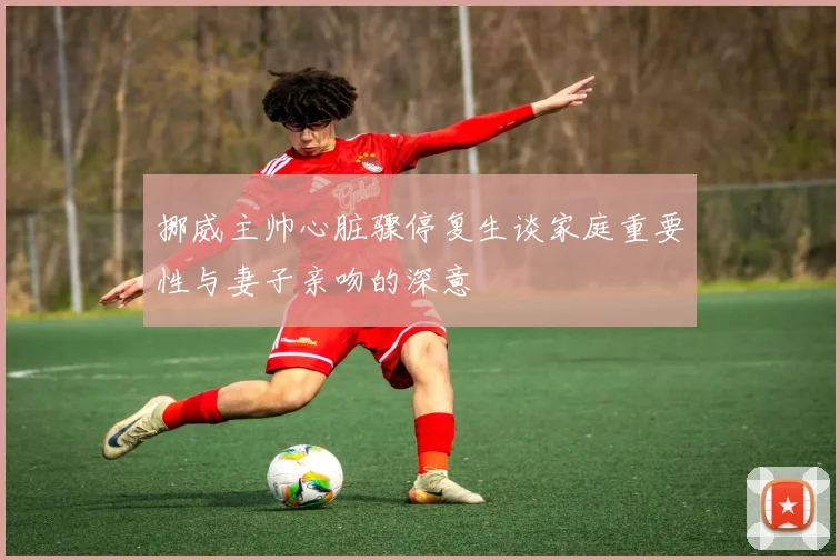 挪威主帅心脏骤停复生谈家庭重要性与妻子亲吻的深意