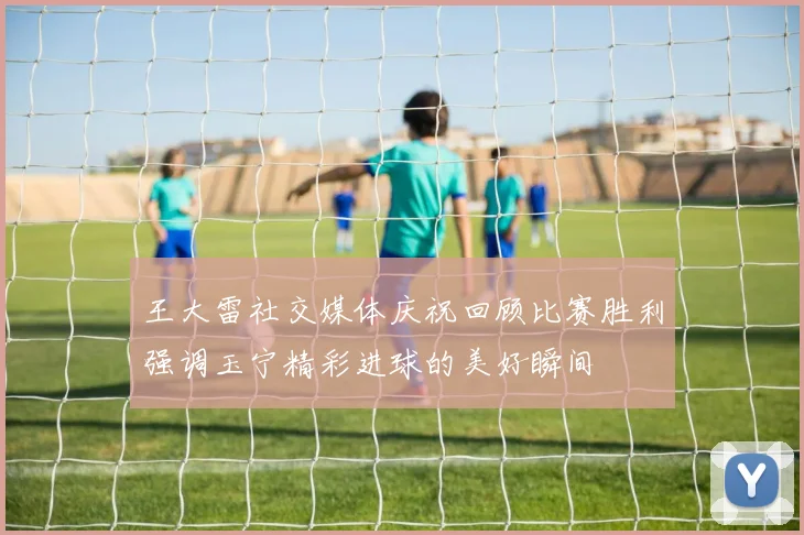 王大雷社交媒体庆祝回顾比赛胜利强调玉宁精彩进球的美好瞬间