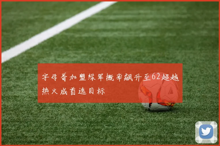 字母哥加盟绿军概率飙升至62超越热火成首选目标