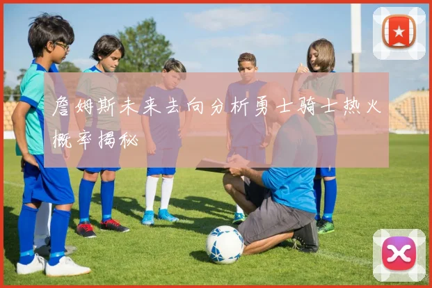 詹姆斯未来去向分析勇士骑士热火概率揭秘