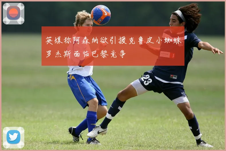 英媒称阿森纳欲引援克鲁皮小蜘蛛罗杰斯面临巴黎竞争