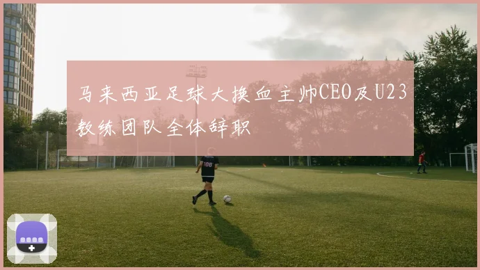 马来西亚足球大换血主帅CEO及U23教练团队全体辞职