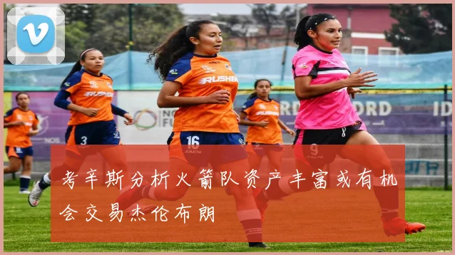 考辛斯分析火箭队资产丰富或有机会交易杰伦布朗