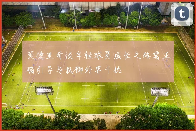 莫德里奇谈年轻球员成长之路需正确引导与抵御外界干扰