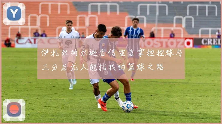 伊扎尔纳尔逊自信宣言掌控控球与三分后无人能挡我的篮球之路