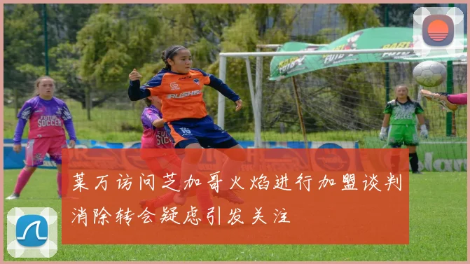 莱万访问芝加哥火焰进行加盟谈判消除转会疑虑引发关注