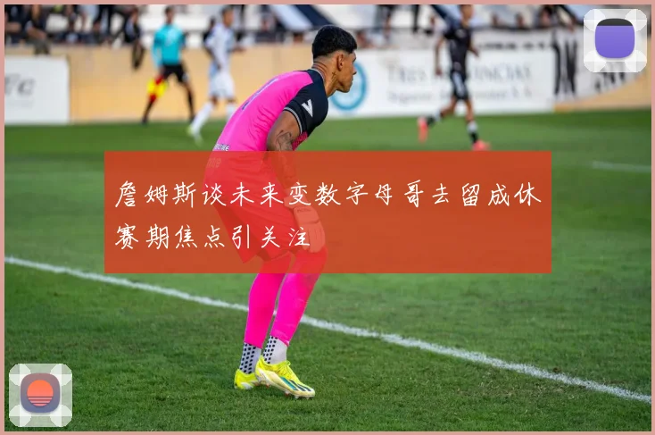 詹姆斯谈未来变数字母哥去留成休赛期焦点引关注